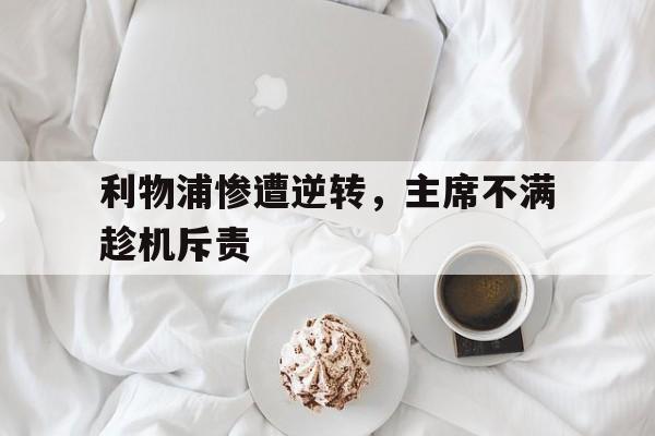 利物浦惨遭逆转，主席不满趁机斥责